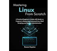 Mastering Linux from Scratch: A Practical Beginners Guide with Hands on Projects to Mastering Command Line, Shell Scripting and System Administration