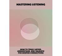Mastering Listening: How To Truly Listen, Understand, And Validate For Deeper Connections