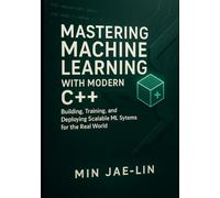 Mastering Machine Learning with Modern C++: Building, Training, and Deploying Scalable ML Systems for the Real World