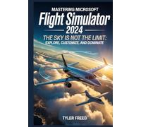 Mastering Microsoft Flight Simulator 2024: The Sky Is Not the Limit: Explore, Customize, and Dominate