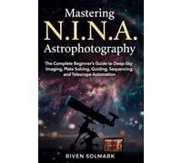 Mastering N.I.N.A. Astrophotography: The Complete Beginner's Guide to Deep-Sky Imaging, Plate Solving, Guiding, Sequencing, and Telescope Automation