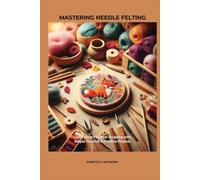 MASTERING NEEDLE FELTING: Learn the Art of Wool Sculpting with Simple Tutorials & Creative Projects