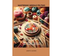 MASTERING NEEDLE FELTING: Learn the Art of Wool Sculpting with Simple Tutorials & Creative Projects