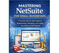 Mastering NetSuite for Small Businesses: A Practical Step-by-Step Guide to Implementing, Managing, and Scaling Your Business with NetSuite