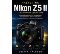 Mastering Nikon Z5 II: A Beginner’s User Guide: A Step-by-Step Guide to Camera Setup, Shooting Modes, Autofocus Control, Exposure Settings, and Video Configuration