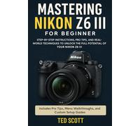 Mastering Nikon Z6 III For Beginners: Step-by-Step Instructions, Pro Tips, and Real-World Techniques To Unlock The Full Potential