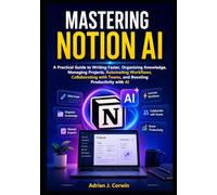 Mastering Notion Ai: A Practical Guide to Writing Faster, Organizing Knowledge, Managing Projects, Automating Workflows, Collaborating with Teams, and Boosting Productivity with AI