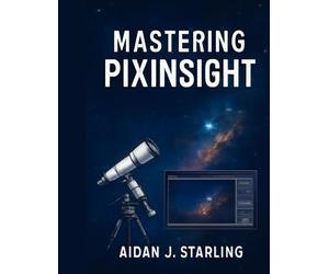 MASTERING PIXINSIGHT: The Essential User Guide to Astrophotography Processing, from Beginner to Pro-Level Workflows