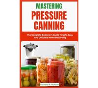 MASTERING PRESSURE CANNING: The Complete Beginner’s Guide To Safe, Easy, And Delicious Home Preserving