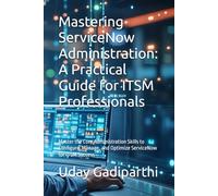 Mastering ServiceNow Administration: A Practical Guide for ITSM Professionals: Master the Core Administration Skills to Configure, Manage, and Optimize ServiceNow for ITSM Success