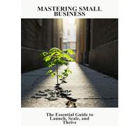 Mastering Small Business: The Essential Guide To Launch, Scale, And Thrive