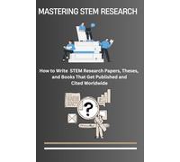 Mastering STEM Research: How to Write Science, Technology, Engineering, and Mathematics (STEM) Research Papers, Theses, and Books That Get Published ... to Writing Professional Research Articles