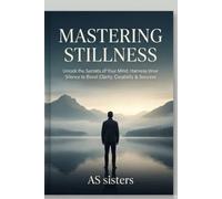Mastering Stillness: Unlock the Secrets of Your Mind: Harness Inner Silence to Boost Clarity, Creativity & Success