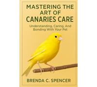 MASTERING THE ART OF CANARIES CARE: Understanding, Caring, And Bonding With Your Pet