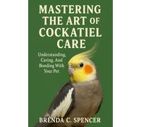 MASTERING THE ART OF COCKATIEL CARE: Understanding, Caring, And Bonding With Your Pet