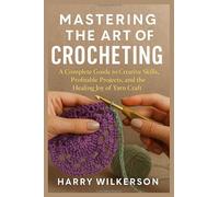 MASTERING THE ART OF CROCHETING: A Complete Guide to Creative Skills, Profitable Projects, and the Healing Joy of Yarn Craft