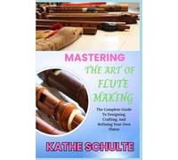 MASTERING THE ART OF FLUTE MAKING: The Complete Guide To Designing, Crafting, And Refining Your Own Flutes