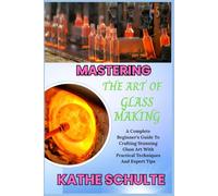 MASTERING THE ART OF GLASS MAKING: A Complete Beginner’s Guide To Crafting Stunning Glass Art With Practical Techniques And Expert Tips