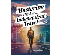 Mastering the Art of Independent Travel: Your Complete Memoir + Guide to Safe, Affordable, Confident Journeys, Planning Smart, Meeting People, Finding Purpose on the Road
