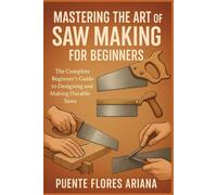 MASTERING THE ART OF SAW MAKING FOR BEGINNERS: The Complete Beginner’s Guide To Designing And Making Durable Saws