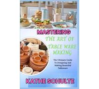 MASTERING THE ART OF TABLE WARE MAKING: The Ultimate Guide To Designing And Making Beautiful Tableware
