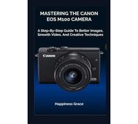 MASTERING THE CANON EOS M100 CAMERA: A Step-By-Step Guide To Better Images, Smooth Video, And Creative Techniques