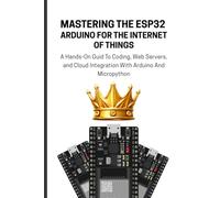 MASTERING THE ESP32 ARDUINO FOR THE INTERNET OF THINGS: A Hands-On Guid To Coding, Web Servers, and Cloud Integration With Arduino And Micropython