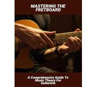 Mastering The Fretboard: A Comprehensive Guide To Music Theory For Guitarists