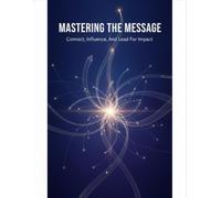 Mastering The Message: Connect, Influence, And Lead For Impact