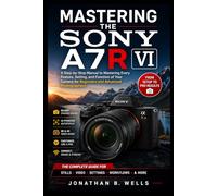MASTERING THE SONY A7R VI: A Step-by-Step Manual to Mastering Every Feature, Setting, and Function of Your Camera for Beginners and Advanced Photographers
