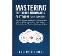 Mastering the UiPath Automation Platform for Beginners: A Practical Guide to Designing, Deploying, and Scaling Intelligent Workflows Using Studio, Orchestrator, and Document Understanding