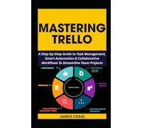 MASTERING TRELLO: A Step-by-Step Guide to Task Management, Smart Automation & Collaborative Workflows To Streamline Team Projects