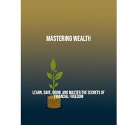 Mastering Wealth: Learn, Save, Grow, And Master The Secrets Of Financial Freedom
