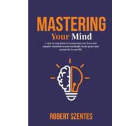 Mastering Your Mind: A step by step guide to conquering your fears and negative emotions so you can finally create peace and prosperity in your life