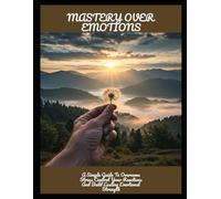 Mastery Over Emotions: A Simple Guide To Overcome Stress Control Your Reactions And Build Lasting Emotional Strength