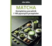 Matcha - Kompletny poradnik i 100 pysznych przepisów: Wskazówki, korzyści zdrowotne i 100 przepi-sów z matchą - Jak włączyć tę japońską su-perżywność do codziennego życia