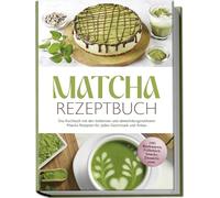 Matcha Rezeptbuch: Das Kochbuch mit den leckersten und abwechslungsreichsten Matcha Rezepten für jeden Geschmack und Anlass - inkl. Backwaren, Frühstück, Snacks, Desserts uvm.