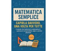 Matematica Semplice Capirla Davvero, Una Volta per Tutte: Il metodo chiaro e intuitivo per comprendere la matematica alle medie e superiori senza stress e senza memorizzare formule