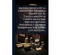 Materia MÃ(c)dica De La Farmacopea Española Traducida Al Castellano De La Cuarta Ed. Latina Bajo Sus Sistemas Naturales Y QuÃ-mico Aumentada Por Pedro Luis Aguilon...