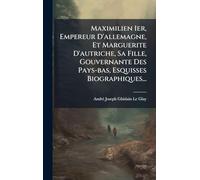 Maximilien Ier, Empereur D'allemagne, Et Marguerite D'autriche, Sa Fille, Gouvernante Des Pays-bas, Esquisses Biographiques...