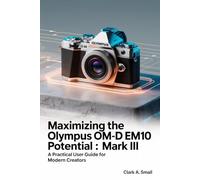 Maximizing the Olympus OM-D E-M10 Mark III Potential: “A Practical User Guide for Modern Creators”