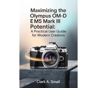Maximizing the Olympus OM-D E-M5 Mark III Potential: “A Practical User Guide for Modern Creators”
