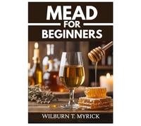 MEAD FOR BEGINNERS: Mead Making, Small-Batch Honey Wine Recipes, and a Step-by-Step Guide to Making Mead at Home
