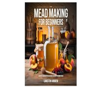 Mead Making for Beginners: Learn the Ancient Art of Crafting Delicious Homemade Mead