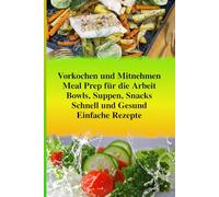 Meal Prep für die Arbeit - Schnell und Gesund: Stressfrei Vorkochen und Mitnehmen: Einfache Rezepte für leckere Mittagessen (Bowls, Suppen, Snacks) mit mehr Energie im Büro