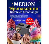 MEDION Eismaschine Kochbuch für Anfänger: 300 köstliche Rezepte für cremiges Eis, erfrischende Sorbets, gefrorenen Joghurt, vegane Desserts und beliebte Familiengerichte - mühelos zubereitet