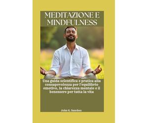 MEDITAZIONE E MINDFULNESS: Una guida scientifica e pratica alla consapevolezza per l'equilibrio emotivo, la chiarezza mentale e il benessere per tutta la vita