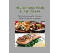 Mediterrane Küche für jeden Tag: 75 einfache Rezepte für Frühstück, Snacks, Mittag- und Abendessen