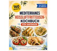 Mediterranes Heißluftfritteusen-Kochbuch für Anfänger: 160 einfache und gesunde Rezepte für die tägliche Küche, vom Frühstück bis zum Abendessen mit Kalorienangaben und einem Farbfoto zu jedem Gericht