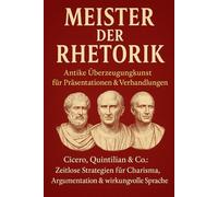 Meister der Rhetorik: Antike Überzeugungskunst für Präsentationen & Verhandlungen: Cicero, Quintilian & Co.: Zeitlose Strategien für Charisma, Argumentation & wirkungsvolle Sprache